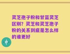 灵芝孢子粉和甘蓝灵芝区别？灵芝和灵芝孢子粉的关系到底是怎么样的谁更好