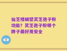 仙芝楼破壁灵芝孢子粉功能？灵芝孢子粉哪个牌子最好用安全