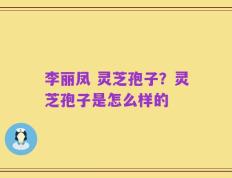 李丽凤 灵芝孢子？灵芝孢子是怎么样的