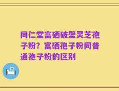 同仁堂富硒破壁灵芝孢子粉？富硒孢子粉同普通孢子粉的区别