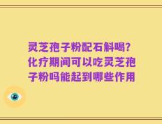 灵芝孢子粉配石斛喝？化疗期间可以吃灵芝孢子粉吗能起到哪些作用