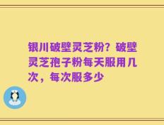 银川破壁灵芝粉？破壁灵芝孢子粉每天服用几次，每次服多少