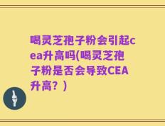 喝灵芝孢子粉会引起cea升高吗(喝灵芝孢子粉是否会导致CEA升高？)