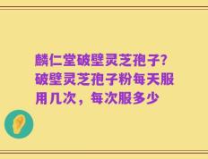 麟仁堂破壁灵芝孢子？破壁灵芝孢子粉每天服用几次，每次服多少