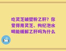 吃灵芝破壁粉乙肝？你觉得用灵芝、枸杞泡水喝能缓解乙肝吗为什么