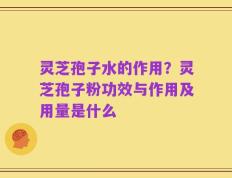 灵芝孢子水的作用？灵芝孢子粉功效与作用及用量是什么