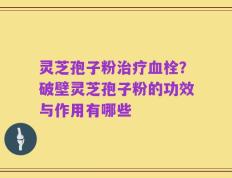 灵芝孢子粉治疗血栓？破壁灵芝孢子粉的功效与作用有哪些