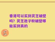 香港可以买到灵芝破壁吗？灵芝孢子粉破壁哪能买到真的