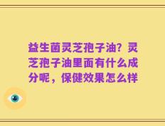 益生菌灵芝孢子油？灵芝孢子油里面有什么成分呢，保健效果怎么样