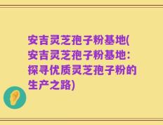 安吉灵芝孢子粉基地(安吉灵芝孢子粉基地：探寻优质灵芝孢子粉的生产之路)