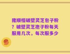 隆顺榕破壁灵芝包子粉？破壁灵芝孢子粉每天服用几次，每次服多少