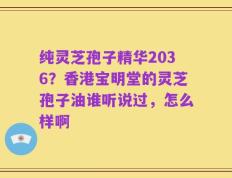 纯灵芝孢子精华2036？香港宝明堂的灵芝孢子油谁听说过，怎么样啊