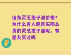 山东灵芝孢子油价格？为什么有人愿意买那么贵的灵芝孢子油呢，有朋友买过吗