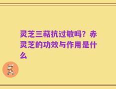 灵芝三萜抗过敏吗？赤灵芝的功效与作用是什么