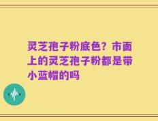 灵芝孢子粉底色？市面上的灵芝孢子粉都是带小蓝帽的吗