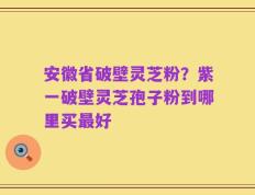 安徽省破壁灵芝粉？紫一破壁灵芝孢子粉到哪里买最好