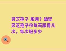 灵芝孢子 服用？破壁灵芝孢子粉每天服用几次，每次服多少