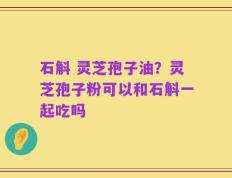 石斛 灵芝孢子油？灵芝孢子粉可以和石斛一起吃吗