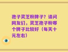 孢子灵芝粉牌子？请问网友们，灵芝孢子粉哪个牌子比较好（每天十元左右）