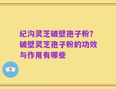 纪沟灵芝破壁孢子粉？破壁灵芝孢子粉的功效与作用有哪些