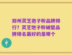 郑州灵芝孢子粉品牌排行？灵芝饱子粉破璧品牌排名最好的是哪个