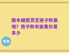 椴木破壁灵芝孢子粉基地？孢子粉市面售价是多少