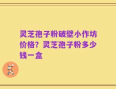 灵芝孢子粉破壁小作坊价格？灵芝孢子粉多少钱一盒