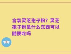 含氧灵芝孢子粉？灵芝孢子粉是什么东西可以随便吃吗