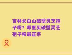 吉林长白山破壁灵芝孢子粉？哪里买破壁灵芝孢子粉最正宗