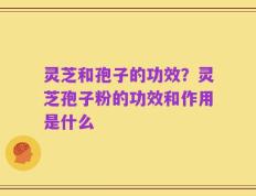 灵芝和孢子的功效？灵芝孢子粉的功效和作用是什么