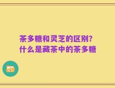 茶多糖和灵芝的区别？什么是藏茶中的茶多糖