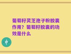 葡萄籽灵芝孢子粉胶囊作用？葡萄籽胶囊的功效是什么