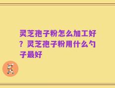灵芝孢子粉怎么加工好？灵芝孢子粉用什么勺子最好