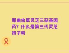 那曲虫草灵芝三萜基因药？什么是第三代灵芝孢子粉