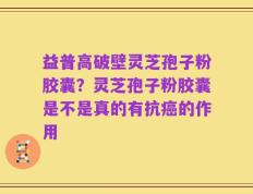 益普高破壁灵芝孢子粉胶囊？灵芝孢子粉胶囊是不是真的有抗癌的作用