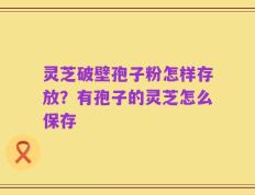 灵芝破壁孢子粉怎样存放？有孢子的灵芝怎么保存