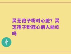 灵芝孢子粉对心脏？灵芝孢子粉冠心病人能吃吗