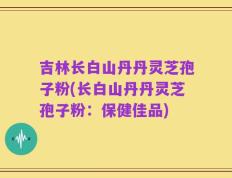 吉林长白山丹丹灵芝孢子粉(长白山丹丹灵芝孢子粉：保健佳品)