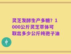 灵芝发酵生产多糖？1000公斤灵芝萃体可取出多少公斤纯孢子油
