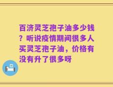 百济灵芝孢子油多少钱？听说疫情期间很多人买灵芝孢子油，价格有没有升了很多呀