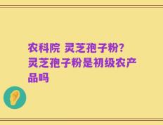 农科院 灵芝孢子粉？灵芝孢子粉是初级农产品吗
