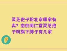 灵芝孢子粉北京哪家有卖？南京同仁堂灵芝孢子粉旗下牌子有几家