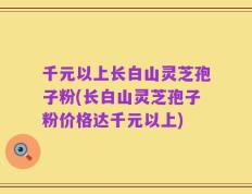 千元以上长白山灵芝孢子粉(长白山灵芝孢子粉价格达千元以上)