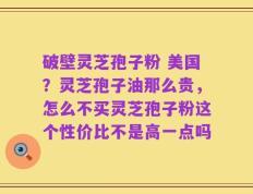 破壁灵芝孢子粉 美国？灵芝孢子油那么贵，怎么不买灵芝孢子粉这个性价比不是高一点吗