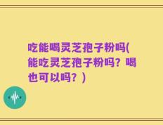 吃能喝灵芝孢子粉吗(能吃灵芝孢子粉吗？喝也可以吗？)