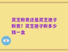 灵芝粉贵还是灵芝孢子粉贵？灵芝孢子粉多少钱一盒