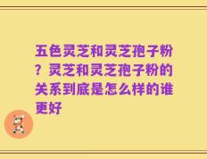 五色灵芝和灵芝孢子粉？灵芝和灵芝孢子粉的关系到底是怎么样的谁更好