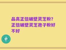 品高正信破壁灵芝粉？正信破壁灵芝孢子粉好不好
