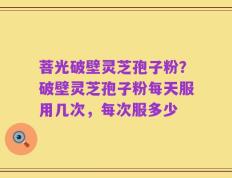 菩光破壁灵芝孢子粉？破壁灵芝孢子粉每天服用几次，每次服多少