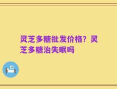 灵芝多糖批发价格？灵芝多糖治失眠吗